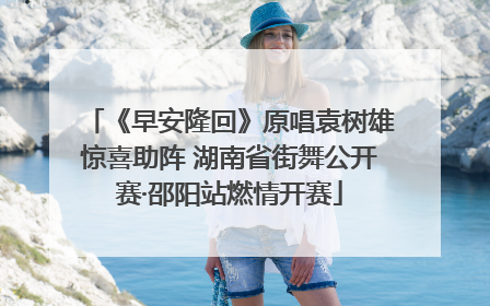 《早安隆回》原唱袁树雄惊喜助阵 湖南省街舞公开赛·邵阳站燃情开赛