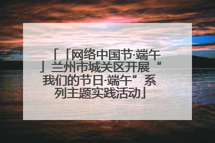 「网络中国节·端午」兰州市城关区开展“我们的节日·端午”系列主题实践活动