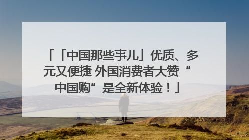 「中国那些事儿」优质、多元又便捷 外国消费者大赞“中国购”是全新体验！