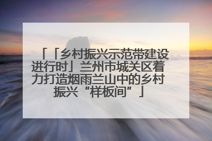 「乡村振兴示范带建设进行时」兰州市城关区着力打造烟雨兰山中的乡村振兴“样板间”