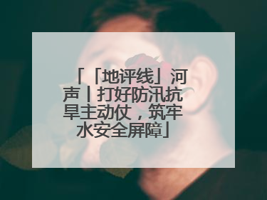 「地评线」河声丨打好防汛抗旱主动仗，筑牢水安全屏障