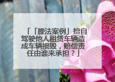「滕法案例」擅自驾驶他人租赁车辆造成车辆损毁，赔偿责任由谁来承担？