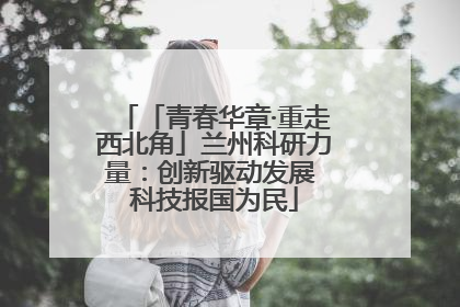 「青春华章·重走西北角」兰州科研力量：创新驱动发展 科技报国为民