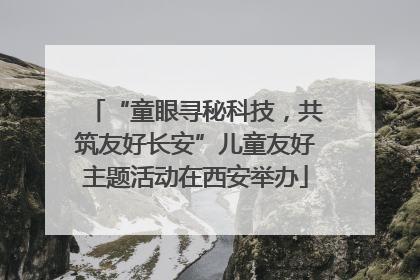 “童眼寻秘科技，共筑友好长安”儿童友好主题活动在西安举办