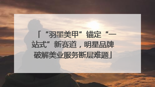 “羽墨美甲”锚定“一站式”新赛道，明星品牌破解美业服务断层难题