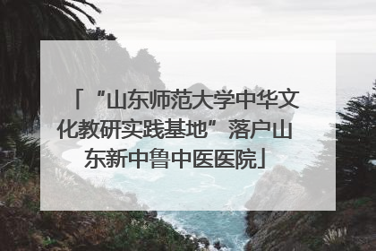 “山东师范大学中华文化教研实践基地”落户山东新中鲁中医医院