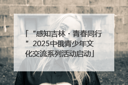 “感知吉林・青春同行”2025中俄青少年文化交流系列活动启动