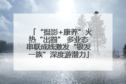 “摄影+康养”火热“出圈” 多业态串联成线激发“银发一族”深度游潜力