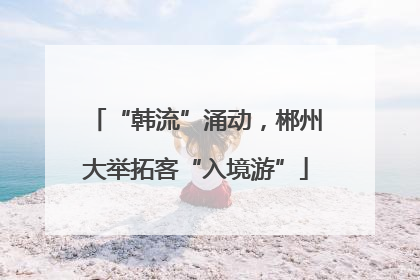 “韩流”涌动，郴州大举拓客“入境游”