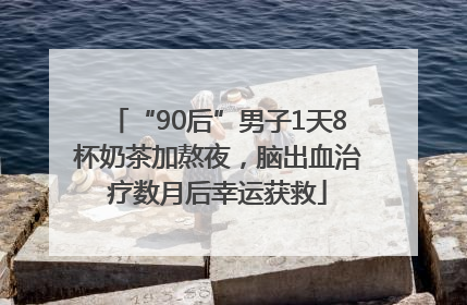 “90后”男子1天8杯奶茶加熬夜，脑出血治疗数月后幸运获救
