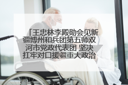 王忠林李殿勋会见新疆博州和兵团第五师双河市党政代表团 坚决扛牢对口援疆重大政治责任 推动双方实现优势互补务实合作
