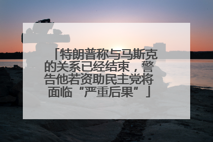 特朗普称与马斯克的关系已经结束，警告他若资助民主党将面临“严重后果”