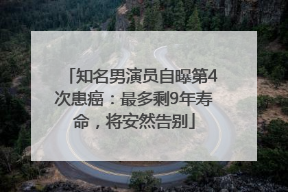 知名男演员自曝第4次患癌：最多剩9年寿命，将安然告别