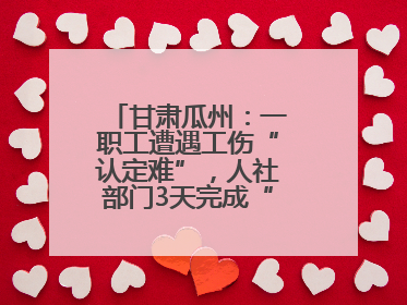 甘肃瓜州：一职工遭遇工伤“认定难”，人社部门3天完成“证据链闭环”