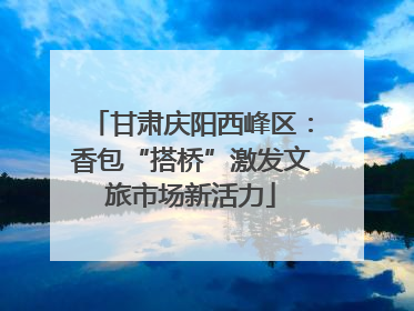 甘肃庆阳西峰区：香包“搭桥”激发文旅市场新活力