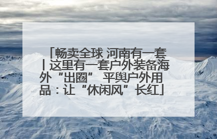 畅卖全球 河南有一套丨这里有一套户外装备海外“出圈” 平舆户外用品：让“休闲风”长红