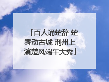 百人诵楚辞 楚舞动古城 荆州上演楚风端午大秀