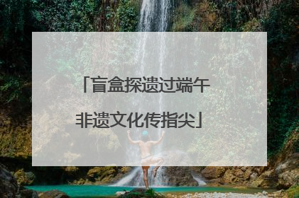 盲盒探遗过端午 非遗文化传指尖