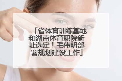 省体育训练基地和湖南体育职院新址选定！毛伟明部署规划建设工作