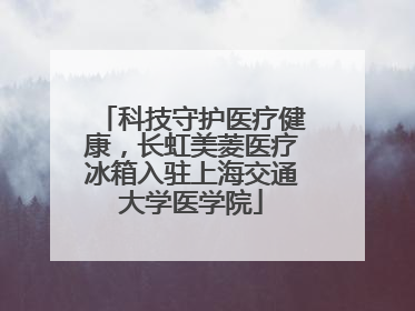 科技守护医疗健康，长虹美菱医疗冰箱入驻上海交通大学医学院