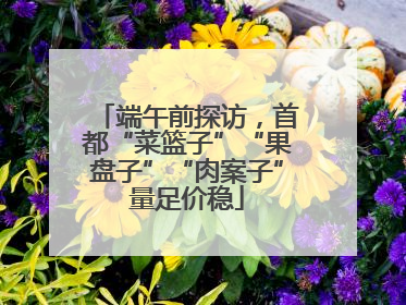 端午前探访，首都“菜篮子”“果盘子”“肉案子”量足价稳