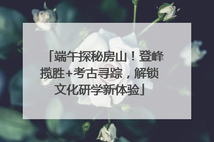 端午探秘房山！登峰揽胜+考古寻踪，解锁文化研学新体验