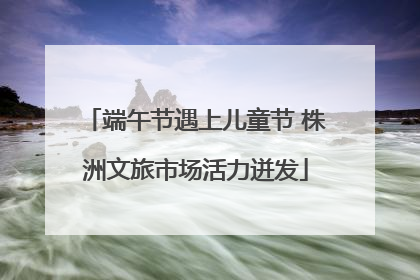 端午节遇上儿童节 株洲文旅市场活力迸发