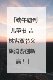 端午遇到儿童节 吉林省双节文旅消费创新高！