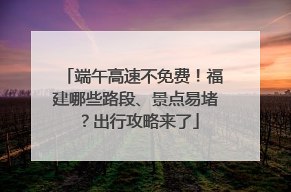 端午高速不免费！福建哪些路段、景点易堵？出行攻略来了