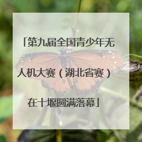 第九届全国青少年无人机大赛（湖北省赛）在十堰圆满落幕