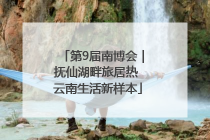 第9届南博会｜抚仙湖畔旅居热 云南生活新样本