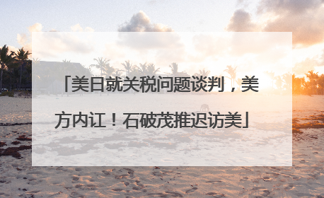 美日就关税问题谈判，美方内讧！石破茂推迟访美