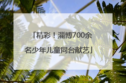 精彩！淄博700余名少年儿童同台献艺