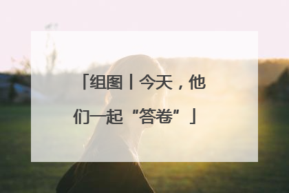 组图丨今天，他们一起“答卷”