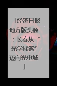 经济日报地方版头题：长春从“光学摇篮”迈向光电城