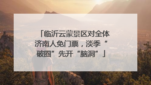 临沂云蒙景区对全体济南人免门票，淡季“破圈”先开“脑洞”