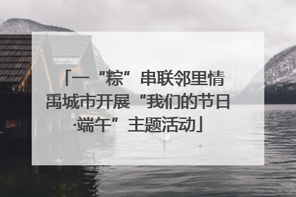 一“粽”串联邻里情 禹城市开展“我们的节日·端午”主题活动