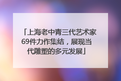 上海老中青三代艺术家69件力作集结，展现当代雕塑的多元发展