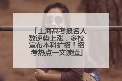 上海高考报名人数逆势上涨，多校宣布本科扩招！招考热点一文读懂