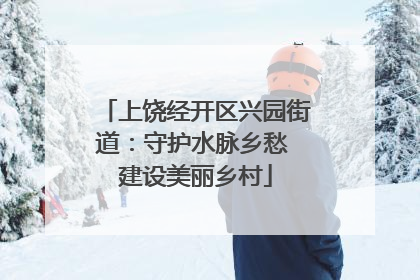 上饶经开区兴园街道：守护水脉乡愁 建设美丽乡村