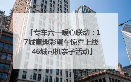 专车六一暖心联动：17城童趣彩蛋车惊喜上线 46城司机亲子活动