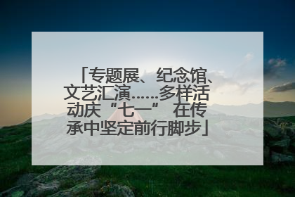专题展、纪念馆、文艺汇演……多样活动庆“七一” 在传承中坚定前行脚步