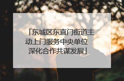 东城区东直门街道主动上门服务中央单位 深化合作共谋发展