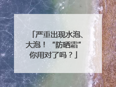 严重出现水泡、大泡！“防晒霜”你用对了吗？
