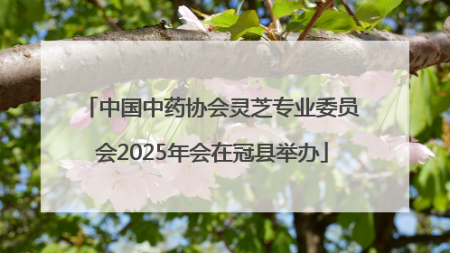 中国中药协会灵芝专业委员会2025年会在冠县举办