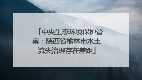 中央生态环境保护督察：陕西省榆林市水土流失治理存在差距
