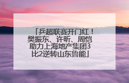 乒超联赛开门红！樊振东、许昕、周恺助力上海地产集团3比2逆转山东鲁能