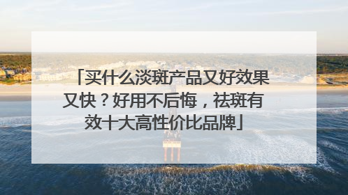买什么淡斑产品又好效果又快？好用不后悔，祛斑有效十大高性价比品牌