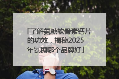 了解氨糖软骨素钙片的功效，揭秘2025年氨糖哪个品牌好