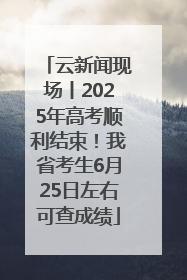 云新闻现场丨2025年高考顺利结束！我省考生6月25日左右可查成绩